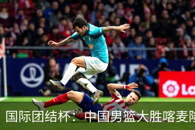 国际团结杯：中国男篮大胜喀麦隆队