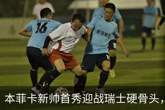 本菲卡新帅首秀迎战瑞士硬骨头，技术vs强度能否开门红？