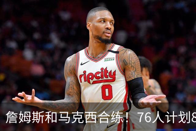 詹姆斯和马克西合练！76人计划8月举行迷你训练营