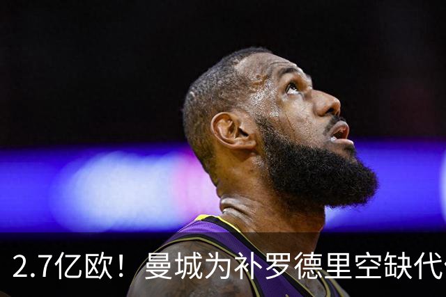 2.7亿欧！曼城为补罗德里空缺代价巨大 新赛季能否平稳过渡值得关注